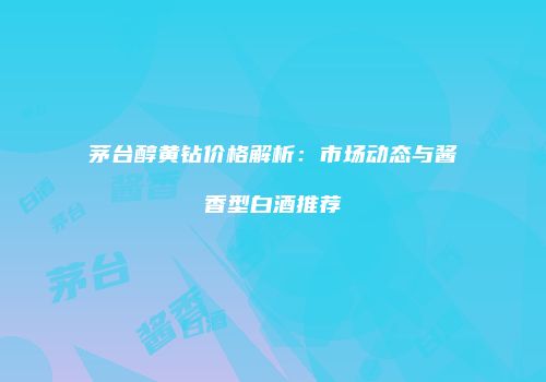 茅台醇黄钻价格解析：市场动态与酱香型白酒推荐