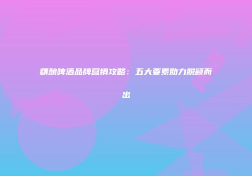 精酿啤酒品牌营销攻略：五大要素助力脱颖而出