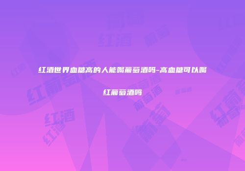 红酒世界血糖高的人能喝葡萄酒吗-高血糖可以喝红葡萄酒吗
