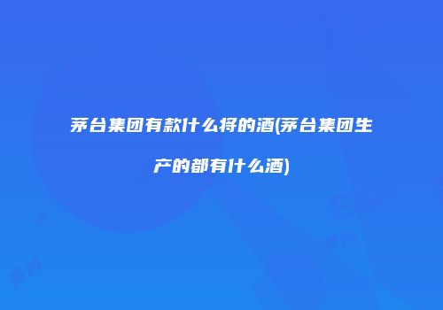 茅台集团有款什么将的酒(茅台集团生产的都有什么酒)