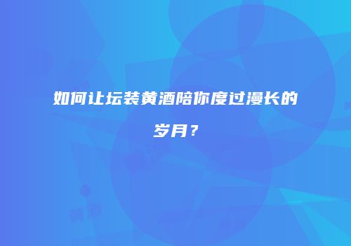 如何让坛装黄酒陪你度过漫长的岁月？