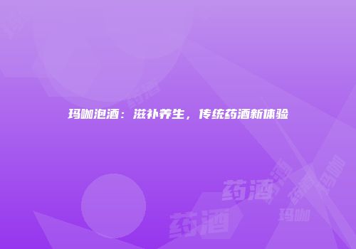 玛咖泡酒：滋补养生，传统药酒新体验