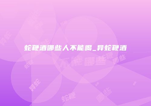 蛇鞭酒哪些人不能喝_异蛇鞭酒