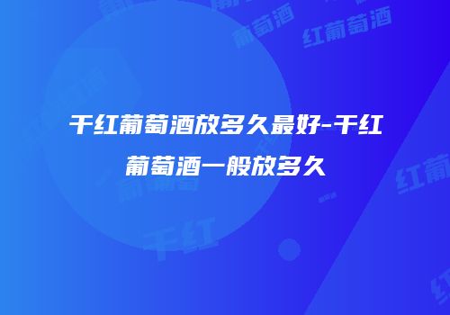干红葡萄酒放多久最好-干红葡萄酒一般放多久