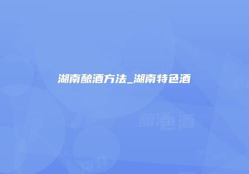 湖南酿酒方法_湖南特色酒