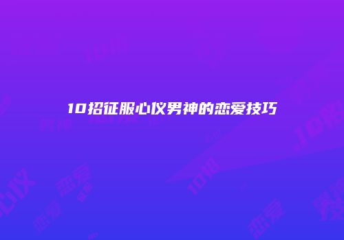 10招征服心仪男神的恋爱技巧