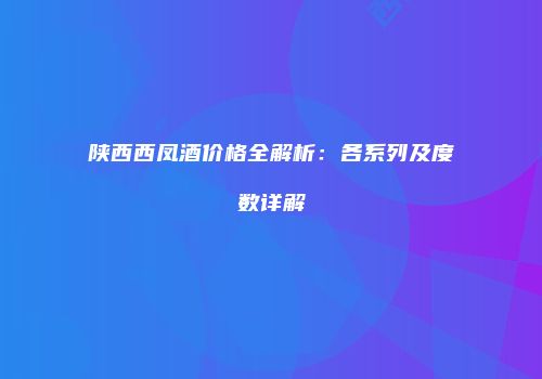 陕西西凤酒价格全解析：各系列及度数详解
