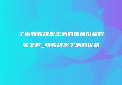 了解蛤蚧雄睾王酒的市场价和购买渠道_蛤蚧雄睾王酒的价格
