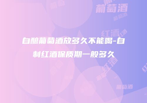自酿葡萄酒放多久不能喝-自制红酒保质期一般多久