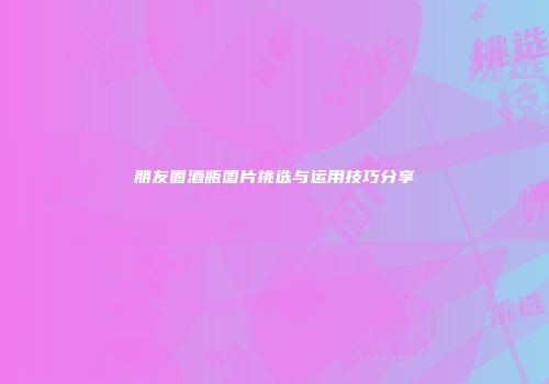 朋友圈酒瓶图片挑选与运用技巧分享