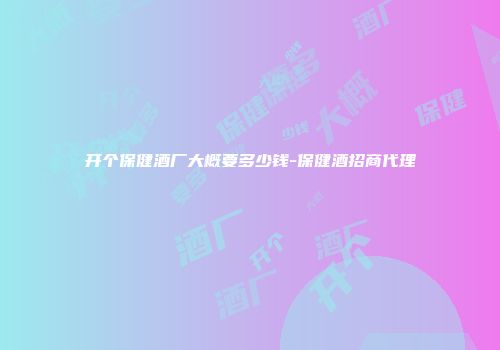 开个保健酒厂大概要多少钱-保健酒招商代理