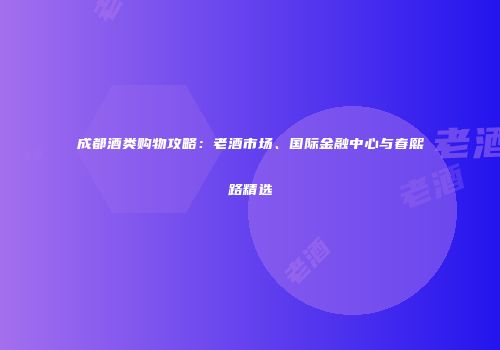成都酒类购物攻略：老酒市场、国际金融中心与春熙路精选