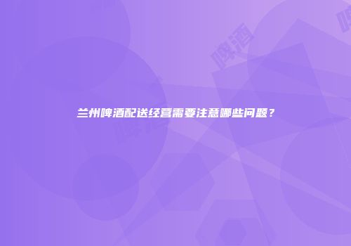 兰州啤酒配送经营需要注意哪些问题？
