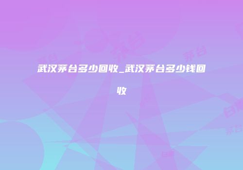 武汉茅台多少回收_武汉茅台多少钱回收