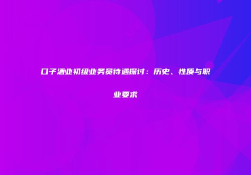 口子酒业初级业务员待遇探讨：历史、性质与职业要求