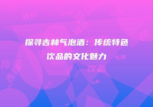 探寻吉林气泡酒：传统特色饮品的文化魅力