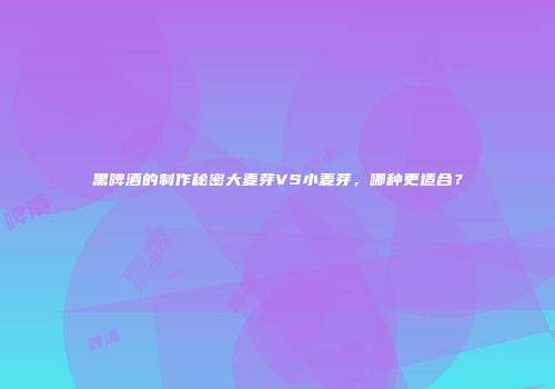 黑啤酒的制作秘密大麦芽VS小麦芽，哪种更适合？