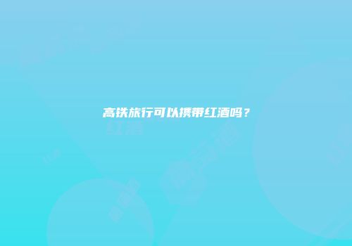 高铁旅行可以携带红酒吗？