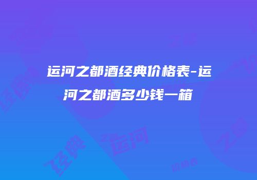 运河之都酒经典价格表-运河之都酒多少钱一箱