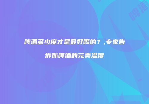 啤酒多少度才是最好喝的？,专家告诉你啤酒的完美温度