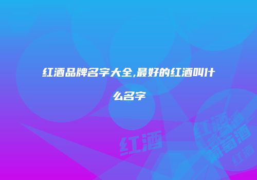红酒品牌名字大全,最好的红酒叫什么名字