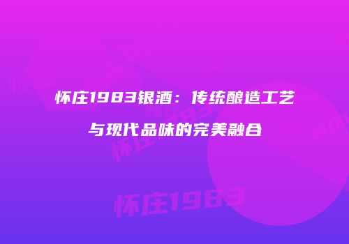 怀庄1983银酒：传统酿造工艺与现代品味的完美融合