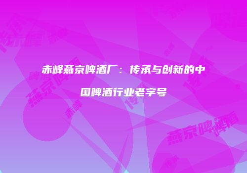 赤峰燕京啤酒厂：传承与创新的中国啤酒行业老字号