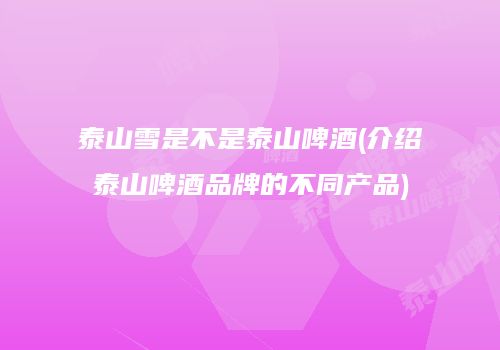泰山雪是不是泰山啤酒(介绍泰山啤酒品牌的不同产品)