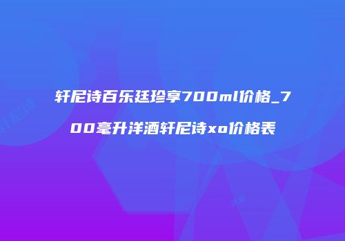 轩尼诗百乐廷珍享700ml价格_700毫升洋酒轩尼诗xo价格表