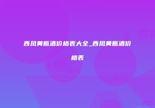 西凤黄瓶酒价格表大全_西凤黄瓶酒价格表