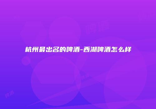 杭州最出名的啤酒-西湖啤酒怎么样