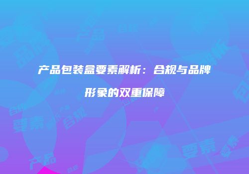 产品包装盒要素解析：合规与品牌形象的双重保障