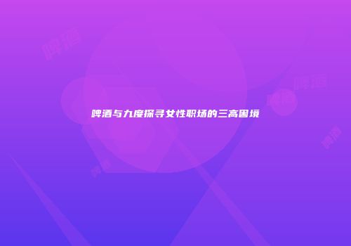 啤酒与九度探寻女性职场的三高困境
