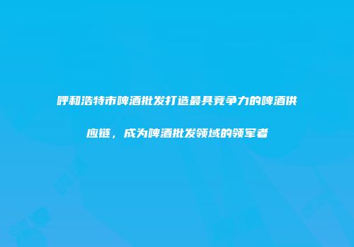 呼和浩特市啤酒批发打造最具竞争力的啤酒供应链，成为啤酒批发领域的领军者