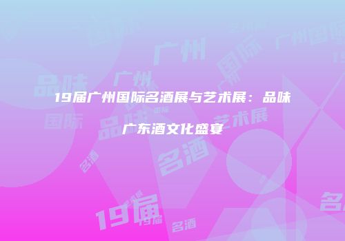 19届广州国际名酒展与艺术展：品味广东酒文化盛宴