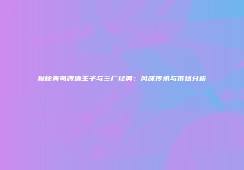 揭秘青岛啤酒王子与三厂经典：风味传承与市场分析