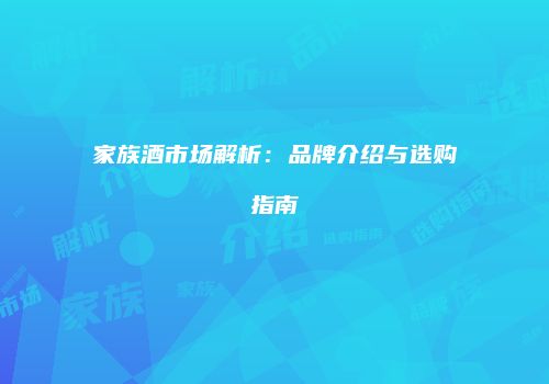 家族酒市场解析：品牌介绍与选购指南