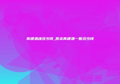 青稞酒魂多少钱_酩尖青稞酒一瓶多少钱