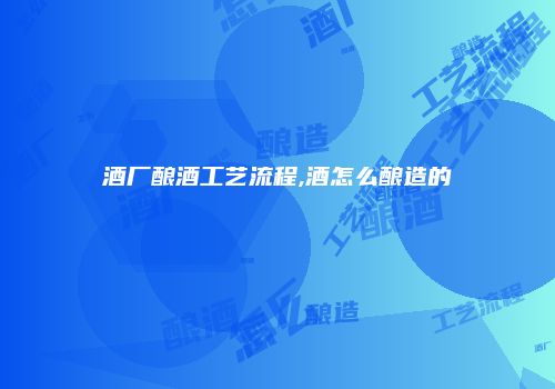 酒厂酿酒工艺流程,酒怎么酿造的