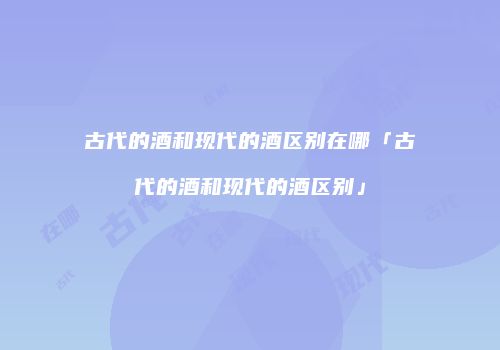 古代的酒和现代的酒区别在哪「古代的酒和现代的酒区别」