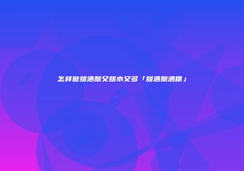 怎样做甜酒酿又甜水又多「甜酒酿酒精」