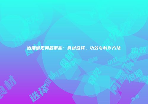 泡酒常见问题解答：食材选择、功效与制作方法