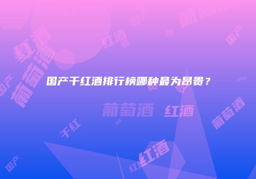 国产干红酒排行榜哪种最为昂贵？