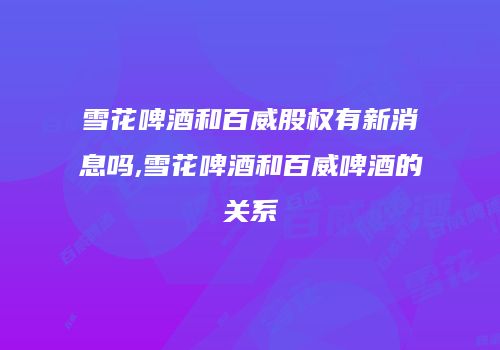雪花啤酒和百威股权有新消息吗,雪花啤酒和百威啤酒的关系