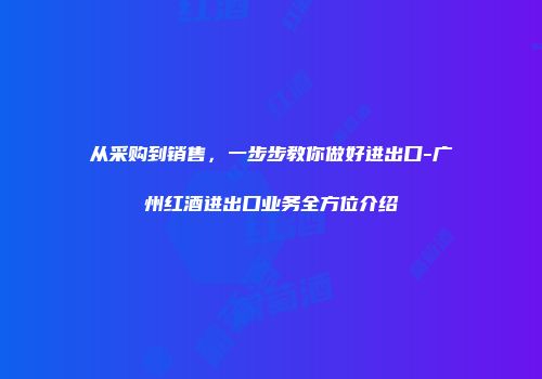 从采购到销售，一步步教你做好进出口-广州红酒进出口业务全方位介绍