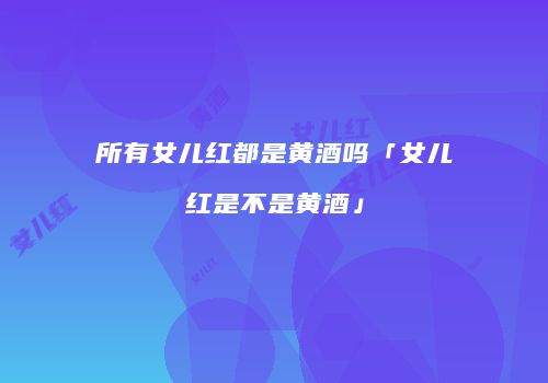 所有女儿红都是黄酒吗「女儿红是不是黄酒」