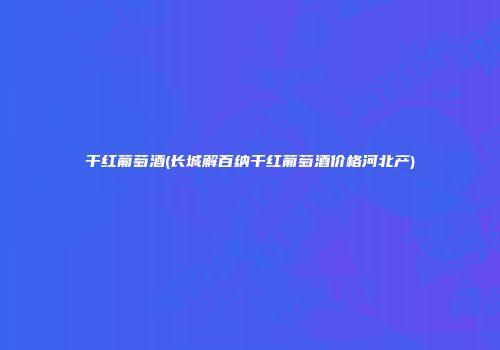 干红葡萄酒(长城解百纳干红葡萄酒价格河北产)