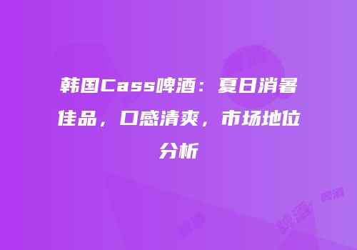 韩国Cass啤酒：夏日消暑佳品，口感清爽，市场地位分析