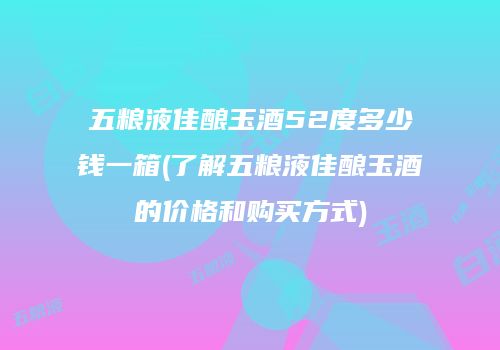 五粮液佳酿玉酒52度多少钱一箱(了解五粮液佳酿玉酒的价格和购买方式)