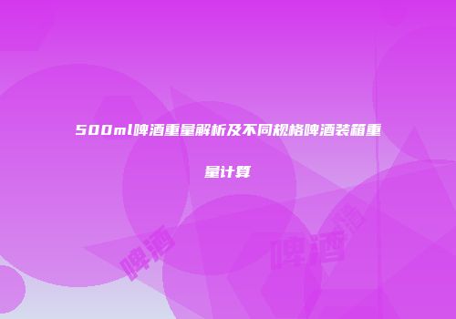 500ml啤酒重量解析及不同规格啤酒装箱重量计算